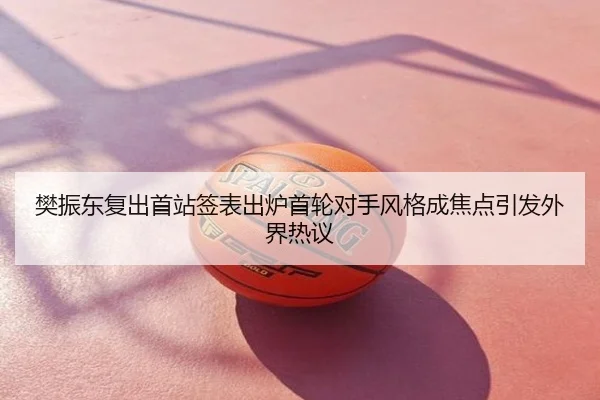 樊振东复出首站签表出炉首轮对手风格成焦点引发外界热议