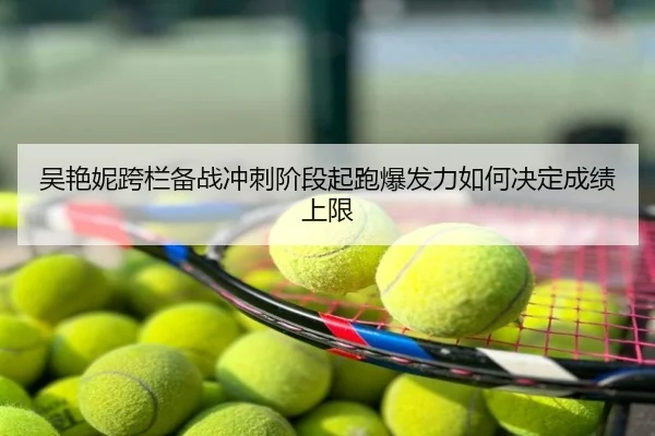吴艳妮跨栏备战冲刺阶段起跑爆发力如何决定成绩上限